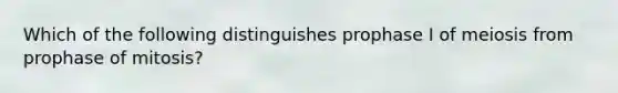 Which of the following distinguishes prophase I of meiosis from prophase of mitosis?