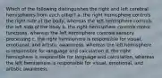 Which of the following distinguishes the right and left cerebral hemispheres from each other? a. the right hemisphere controls the right side of the body, whereas the left hemisphere controls the left side of the body b. the right hemisphere controls motor functions, whereas the left hemisphere controls sensory processing c. the right hemisphere is responsible for visual, emotional, and artistic awareness, whereas the left hemisphere is responsible for language and calculation d. the right hemisphere is responsible for language and calculation, whereas the left hemisphere is responsible for visual, emotional, and artistic awareness