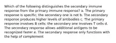 Which of the following distinguishes the secondary immune response from the primary immune response? a. The primary response is specific; the secondary one is not b. The secondary response produces higher levels of antibodies c. The primary response involves B cells; the secondary one involves T cells d. The secondary response allows additional antigens to be recognized faster e. The secondary response only functions with the help of complement