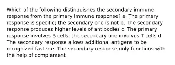 Which of the following distinguishes the secondary immune response from the primary immune response? a. The primary response is specific; the secondary one is not b. The secondary response produces higher levels of antibodies c. The primary response involves B cells; the secondary one involves T cells d. The secondary response allows additional antigens to be recognized faster e. The secondary response only functions with the help of complement