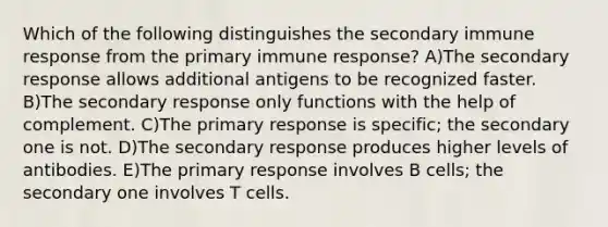 Which of the following distinguishes the secondary immune response from the primary immune response? A)The secondary response allows additional antigens to be recognized faster. B)The secondary response only functions with the help of complement. C)The primary response is specific; the secondary one is not. D)The secondary response produces higher levels of antibodies. E)The primary response involves B cells; the secondary one involves T cells.