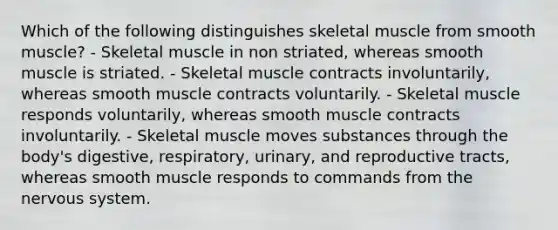 Which of the following distinguishes skeletal muscle from smooth muscle? - Skeletal muscle in non striated, whereas smooth muscle is striated. - Skeletal muscle contracts involuntarily, whereas smooth muscle contracts voluntarily. - Skeletal muscle responds voluntarily, whereas smooth muscle contracts involuntarily. - Skeletal muscle moves substances through the body's digestive, respiratory, urinary, and reproductive tracts, whereas smooth muscle responds to commands from the nervous system.