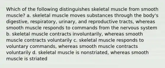 Which of the following distinguishes skeletal muscle from smooth muscle? a. skeletal muscle moves substances through the body's digestive, respiratory, urinary, and reproductive tracts, whereas smooth muscle responds to commands from the nervous system b. skeletal muscle contracts involuntarily, whereas smooth muscle contracts voluntarily c. skeletal muscle responds to voluntary commands, whereas smooth muscle contracts voluntarily d. skeletal muscle is nonstriated, whereas smooth muscle is striated