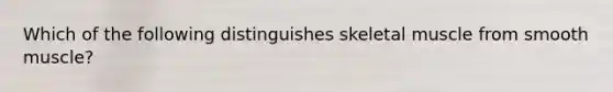 Which of the following distinguishes skeletal muscle from smooth muscle?