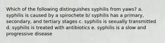 Which of the following distinguishes syphilis from yaws? a. syphilis is caused by a spirochete b/ syphilis has a primary, secondary, and tertiary stages c. syphilis is sexually transmitted d. syphilis is treated with antibiotics e. syphilis is a slow and progressive disease