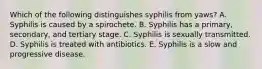 Which of the following distinguishes syphilis from yaws? A. Syphilis is caused by a spirochete. B. Syphilis has a primary, secondary, and tertiary stage. C. Syphilis is sexually transmitted. D. Syphilis is treated with antibiotics. E. Syphilis is a slow and progressive disease.