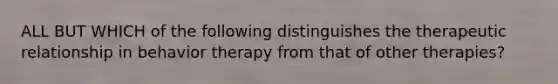 ALL BUT WHICH of the following distinguishes the therapeutic relationship in behavior therapy from that of other therapies?