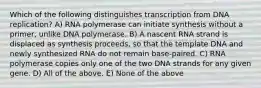 Which of the following distinguishes transcription from DNA replication? A) RNA polymerase can initiate synthesis without a primer, unlike DNA polymerase. B) A nascent RNA strand is displaced as synthesis proceeds, so that the template DNA and newly synthesized RNA do not remain base-paired. C) RNA polymerase copies only one of the two DNA strands for any given gene. D) All of the above. E) None of the above