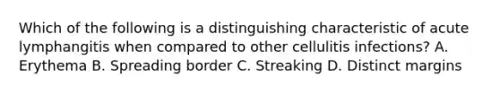 Which of the following is a distinguishing characteristic of acute lymphangitis when compared to other cellulitis infections? A. Erythema B. Spreading border C. Streaking D. Distinct margins