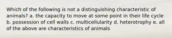 Which of the following is not a distinguishing characteristic of animals? a. the capacity to move at some point in their life cycle b. possession of cell walls c. multicellularity d. heterotrophy e. all of the above are characteristics of animals