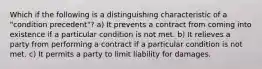 Which if the following is a distinguishing characteristic of a "condition precedent"? a) It prevents a contract from coming into existence if a particular condition is not met. b) It relieves a party from performing a contract if a particular condition is not met. c) It permits a party to limit liability for damages.