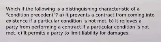 Which if the following is a distinguishing characteristic of a "condition precedent"? a) It prevents a contract from coming into existence if a particular condition is not met. b) It relieves a party from performing a contract if a particular condition is not met. c) It permits a party to limit liability for damages.