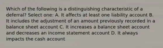 Which of the following is a distinguishing characteristic of a deferral? Select one: A. It affects at least one liability account B. It includes the adjustment of an amount previously recorded in a balance sheet account C. It increases a balance sheet account and decreases an income statement account D. It always impacts the cash account