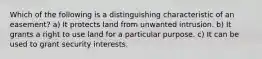 Which of the following is a distinguishing characteristic of an easement? a) It protects land from unwanted intrusion. b) It grants a right to use land for a particular purpose. c) It can be used to grant security interests.