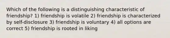 Which of the following is a distinguishing characteristic of friendship? 1) friendship is volatile 2) friendship is characterized by self-disclosure 3) friendship is voluntary 4) all options are correct 5) friendship is rooted in liking