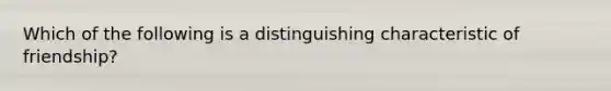 Which of the following is a distinguishing characteristic of friendship?