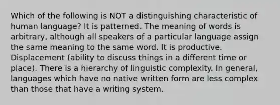 Which of the following is NOT a distinguishing characteristic of human language? It is patterned. The meaning of words is arbitrary, although all speakers of a particular language assign the same meaning to the same word. It is productive. Displacement (ability to discuss things in a different time or place). There is a hierarchy of linguistic complexity. In general, languages which have no native written form are less complex than those that have a writing system.