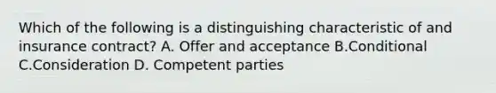 Which of the following is a distinguishing characteristic of and insurance contract? A. Offer and acceptance B.Conditional C.Consideration D. Competent parties