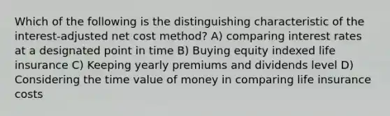 Which of the following is the distinguishing characteristic of the interest-adjusted net cost method? A) comparing interest rates at a designated point in time B) Buying equity indexed life insurance C) Keeping yearly premiums and dividends level D) Considering the time value of money in comparing life insurance costs