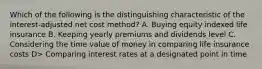 Which of the following is the distinguishing characteristic of the interest-adjusted net cost method? A. Buying equity indexed life insurance B. Keeping yearly premiums and dividends level C. Considering the time value of money in comparing life insurance costs D> Comparing interest rates at a designated point in time