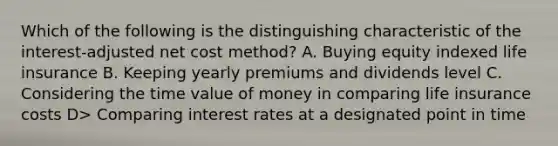 Which of the following is the distinguishing characteristic of the interest-adjusted net cost method? A. Buying equity indexed life insurance B. Keeping yearly premiums and dividends level C. Considering the time value of money in comparing life insurance costs D> Comparing interest rates at a designated point in time