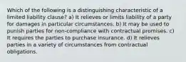 Which of the following is a distinguishing characteristic of a limited liability clause? a) It relieves or limits liability of a party for damages in particular circumstances. b) It may be used to punish parties for non-compliance with contractual promises. c) It requires the parties to purchase insurance. d) It relieves parties in a variety of circumstances from contractual obligations.