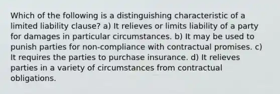 Which of the following is a distinguishing characteristic of a limited liability clause? a) It relieves or limits liability of a party for damages in particular circumstances. b) It may be used to punish parties for non-compliance with contractual promises. c) It requires the parties to purchase insurance. d) It relieves parties in a variety of circumstances from contractual obligations.