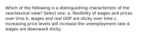 Which of the following is a distinguishing characteristic of the neoclassical view? Select one: a. flexibility of wages and prices over time b. wages and real GDP are sticky over time c. increasing price levels will increase the unemployment rate d. wages are downward sticky