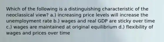 Which of the following is a distinguishing characteristic of the neoclassical view? a.) increasing price levels will increase the unemployment rate b.) wages and real GDP are sticky over time c.) wages are maintained at original equilibrium d.) flexibility of wages and prices over time