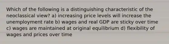 Which of the following is a distinguishing characteristic of the neoclassical view? a) increasing price levels will increase the <a href='https://www.questionai.com/knowledge/kh7PJ5HsOk-unemployment-rate' class='anchor-knowledge'>unemployment rate</a> b) wages and real GDP are sticky over time c) wages are maintained at original equilibrium d) flexibility of wages and prices over time