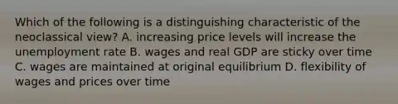 Which of the following is a distinguishing characteristic of the neoclassical view? A. increasing price levels will increase the unemployment rate B. wages and real GDP are sticky over time C. wages are maintained at original equilibrium D. flexibility of wages and prices over time