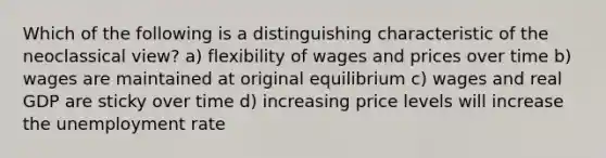 Which of the following is a distinguishing characteristic of the neoclassical view? a) flexibility of wages and prices over time b) wages are maintained at original equilibrium c) wages and real GDP are sticky over time d) increasing price levels will increase the unemployment rate