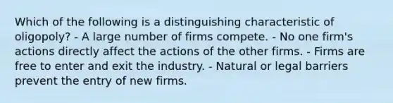 Which of the following is a distinguishing characteristic of oligopoly? - A large number of firms compete. - No one firm's actions directly affect the actions of the other firms. - Firms are free to enter and exit the industry. - Natural or legal barriers prevent the entry of new firms.