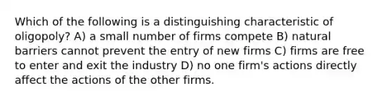 Which of the following is a distinguishing characteristic of oligopoly? A) a small number of firms compete B) natural barriers cannot prevent the entry of new firms C) firms are free to enter and exit the industry D) no one firm's actions directly affect the actions of the other firms.