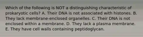 Which of the following is NOT a distinguishing characteristic of prokaryotic cells? A. Their DNA is not associated with histones. B. They lack membrane-enclosed organelles. C. Their DNA is not enclosed within a membrane. D. They lack a plasma membrane. E. They have cell walls containing peptidoglycan.