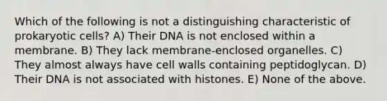 Which of the following is not a distinguishing characteristic of prokaryotic cells? A) Their DNA is not enclosed within a membrane. B) They lack membrane-enclosed organelles. C) They almost always have cell walls containing peptidoglycan. D) Their DNA is not associated with histones. E) None of the above.