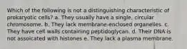 Which of the following is not a distinguishing characteristic of prokaryotic cells? a. They usually have a single, circular chromosome. b. They lack membrane-enclosed organelles. c. They have cell walls containing peptidoglycan. d. Their DNA is not assoicated with histones e. They lack a plasma membrane.