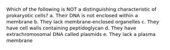 Which of the following is NOT a distinguishing characteristic of prokaryotic cells? a. Their DNA is not enclosed within a membrane b. They lack membrane-enclosed organelles c. They have cell walls containing peptidoglycan d. They have extrachromosomal DNA called plasmids e. They lack a plasma membrane