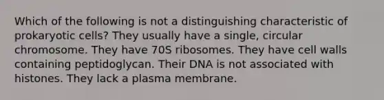 Which of the following is not a distinguishing characteristic of prokaryotic cells? They usually have a single, circular chromosome. They have 70S ribosomes. They have cell walls containing peptidoglycan. Their DNA is not associated with histones. They lack a plasma membrane.