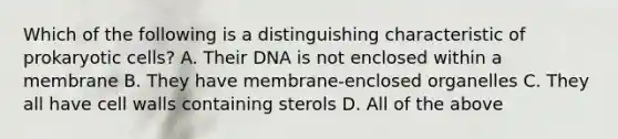 Which of the following is a distinguishing characteristic of prokaryotic cells? A. Their DNA is not enclosed within a membrane B. They have membrane-enclosed organelles C. They all have cell walls containing sterols D. All of the above