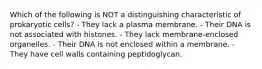 Which of the following is NOT a distinguishing characteristic of prokaryotic cells? - They lack a plasma membrane. - Their DNA is not associated with histones. - They lack membrane-enclosed organelles. - Their DNA is not enclosed within a membrane. - They have cell walls containing peptidoglycan.