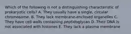 Which of the following is not a distinguishing characteristic of prokaryotic cells? A. They usually have a single, circular chromosome. B. They lack membrane-enclosed organelles C. They have cell walls containing peptidoglycan D. Their DNA is not associated with histones E. They lack a plasma membrane