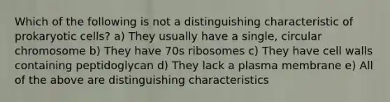 Which of the following is not a distinguishing characteristic of prokaryotic cells? a) They usually have a single, circular chromosome b) They have 70s ribosomes c) They have cell walls containing peptidoglycan d) They lack a plasma membrane e) All of the above are distinguishing characteristics