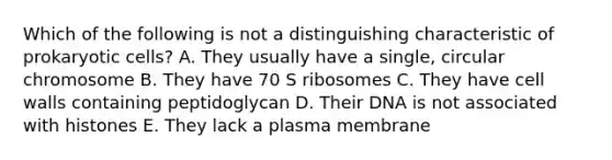 Which of the following is not a distinguishing characteristic of prokaryotic cells? A. They usually have a single, circular chromosome B. They have 70 S ribosomes C. They have cell walls containing peptidoglycan D. Their DNA is not associated with histones E. They lack a plasma membrane