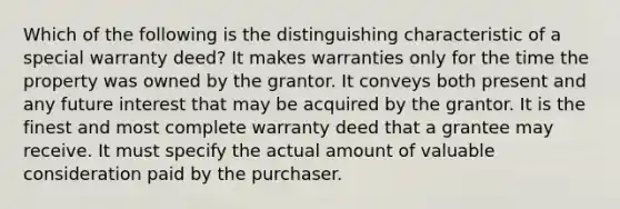 Which of the following is the distinguishing characteristic of a special warranty deed? It makes warranties only for the time the property was owned by the grantor. It conveys both present and any future interest that may be acquired by the grantor. It is the finest and most complete warranty deed that a grantee may receive. It must specify the actual amount of valuable consideration paid by the purchaser.