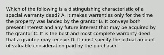 Which of the following is a distinguishing characteristic of a special warranty deed? A. It makes warranties only for the time the property was landed by the grantor B. It conveys both present interest and any future interest that may be acquired by the grantor C. It is the best and most complete warranty deed that a grantee may receive D. It must specify the actual amount of valuable consideration paid by the purchaser