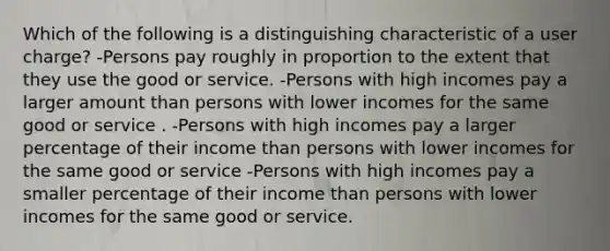 Which of the following is a distinguishing characteristic of a user charge? -Persons pay roughly in proportion to the extent that they use the good or service. -Persons with high incomes pay a larger amount than persons with lower incomes for the same good or service . -Persons with high incomes pay a larger percentage of their income than persons with lower incomes for the same good or service -Persons with high incomes pay a smaller percentage of their income than persons with lower incomes for the same good or service.