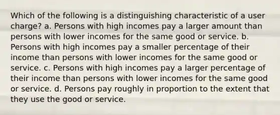 Which of the following is a distinguishing characteristic of a user charge? a. Persons with high incomes pay a larger amount than persons with lower incomes for the same good or service. b. Persons with high incomes pay a smaller percentage of their income than persons with lower incomes for the same good or service. c. Persons with high incomes pay a larger percentage of their income than persons with lower incomes for the same good or service. d. Persons pay roughly in proportion to the extent that they use the good or service.