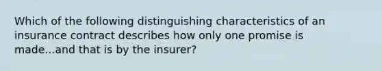 Which of the following distinguishing characteristics of an insurance contract describes how only one promise is made...and that is by the insurer?