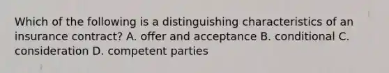 Which of the following is a distinguishing characteristics of an insurance contract? A. offer and acceptance B. conditional C. consideration D. competent parties